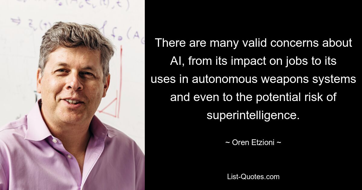 There are many valid concerns about AI, from its impact on jobs to its uses in autonomous weapons systems and even to the potential risk of superintelligence. — © Oren Etzioni