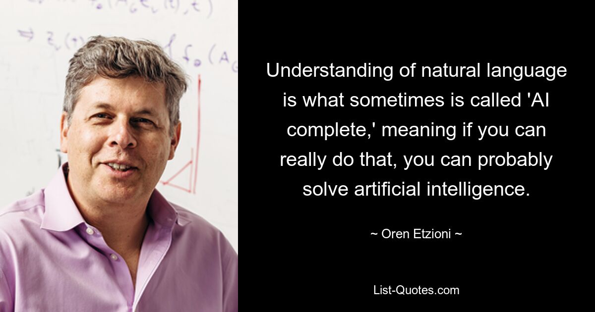 Understanding of natural language is what sometimes is called 'AI complete,' meaning if you can really do that, you can probably solve artificial intelligence. — © Oren Etzioni