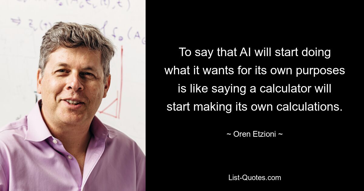 To say that AI will start doing what it wants for its own purposes is like saying a calculator will start making its own calculations. — © Oren Etzioni