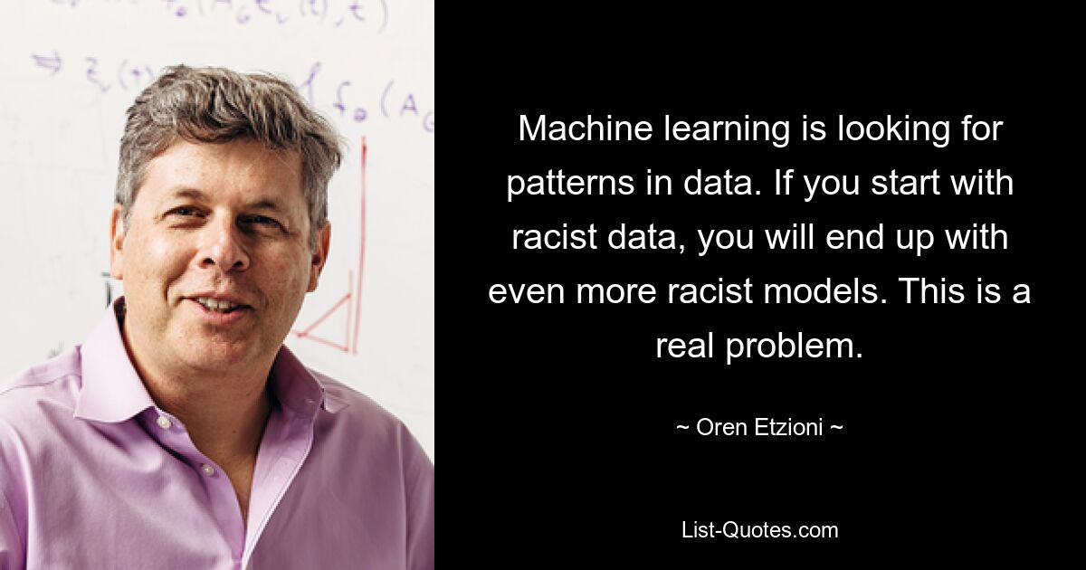 Machine learning is looking for patterns in data. If you start with racist data, you will end up with even more racist models. This is a real problem. — © Oren Etzioni