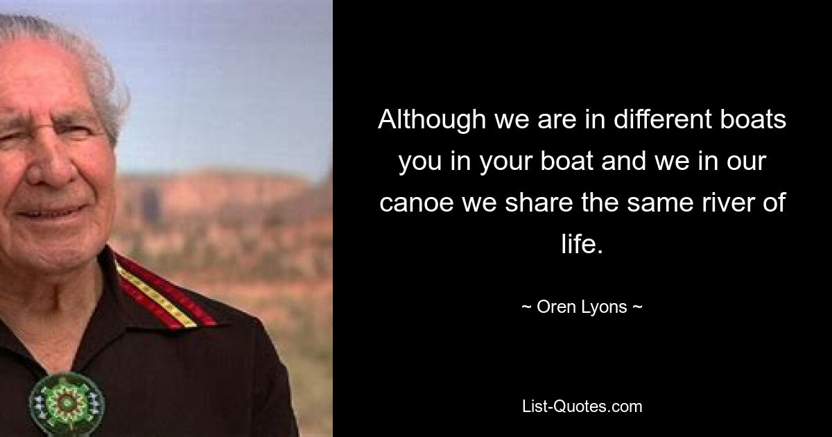 Although we are in different boats you in your boat and we in our canoe we share the same river of life. — © Oren Lyons