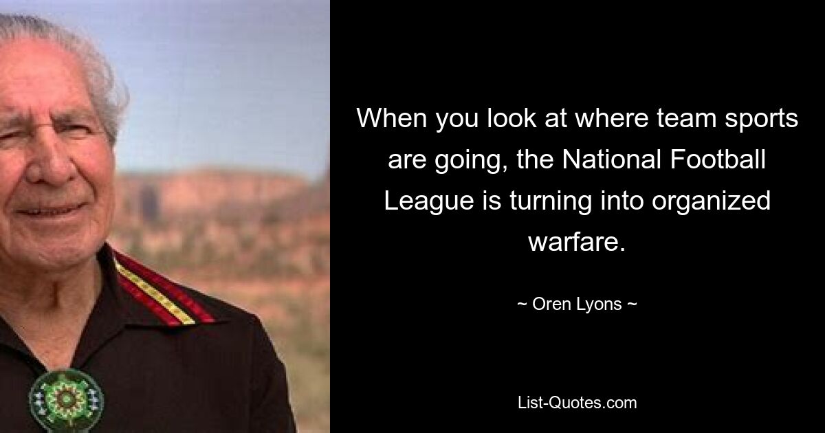 When you look at where team sports are going, the National Football League is turning into organized warfare. — © Oren Lyons