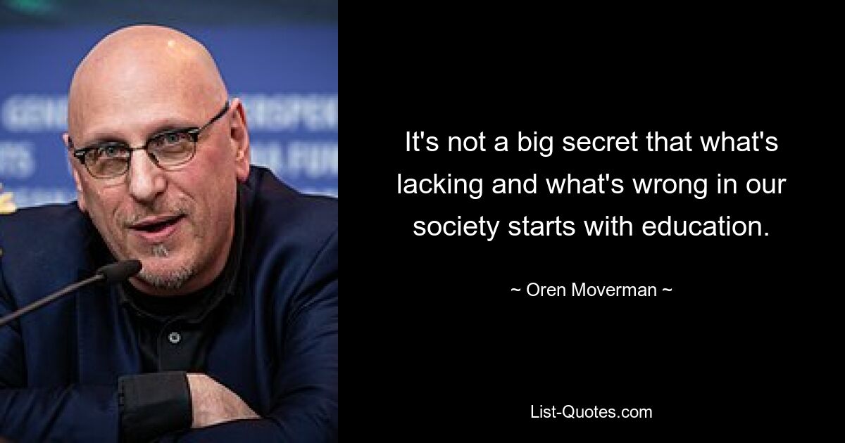 It's not a big secret that what's lacking and what's wrong in our society starts with education. — © Oren Moverman