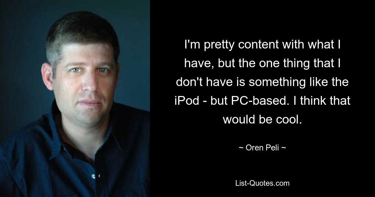 I'm pretty content with what I have, but the one thing that I don't have is something like the iPod - but PC-based. I think that would be cool. — © Oren Peli