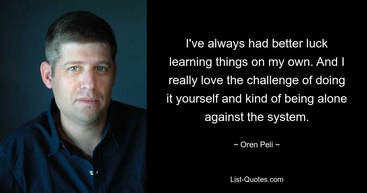 I've always had better luck learning things on my own. And I really love the challenge of doing it yourself and kind of being alone against the system. — © Oren Peli