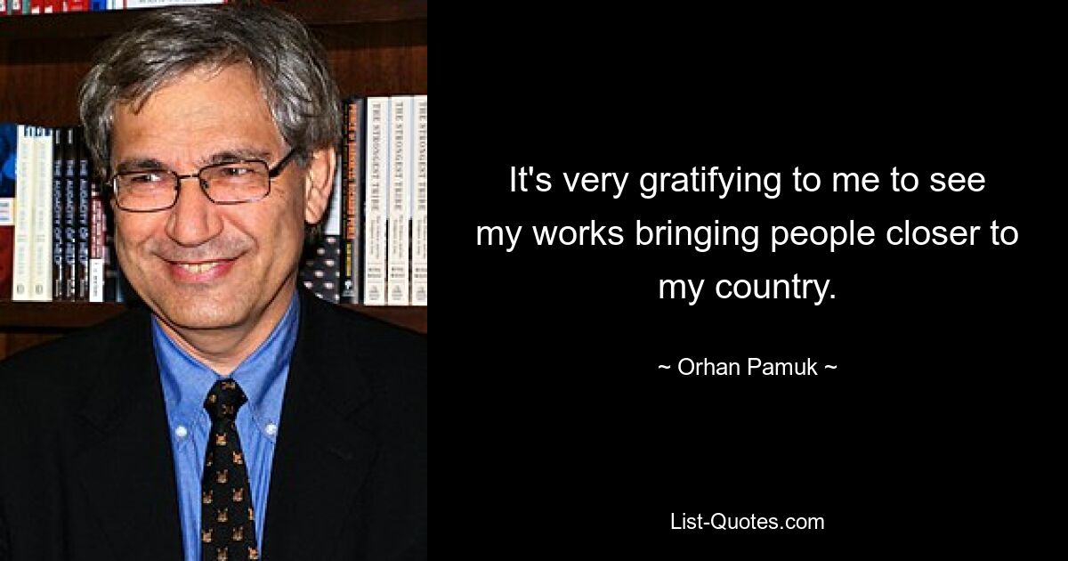 It's very gratifying to me to see my works bringing people closer to my country. — © Orhan Pamuk