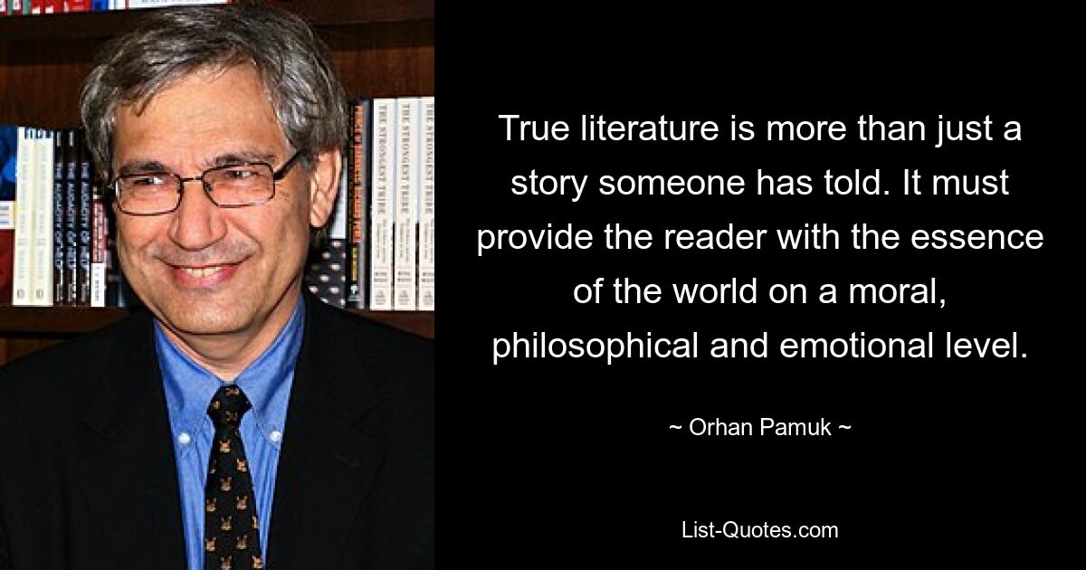 True literature is more than just a story someone has told. It must provide the reader with the essence of the world on a moral, philosophical and emotional level. — © Orhan Pamuk