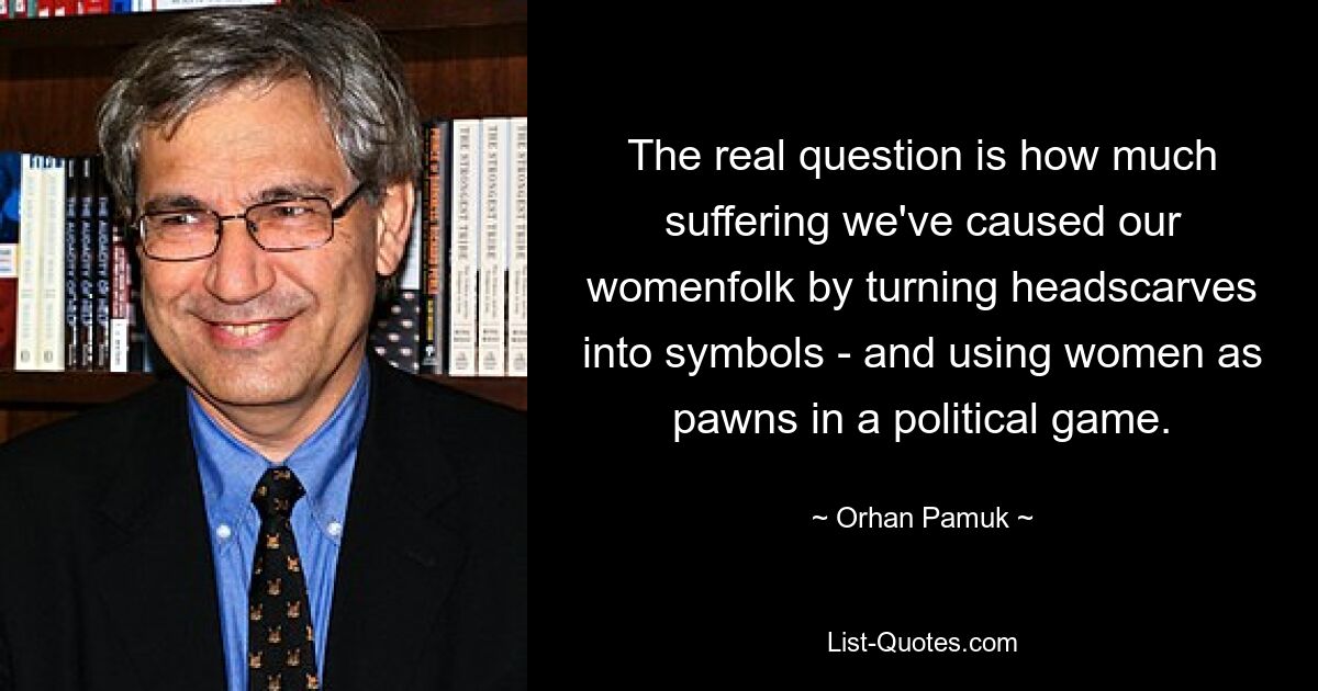 The real question is how much suffering we've caused our womenfolk by turning headscarves into symbols - and using women as pawns in a political game. — © Orhan Pamuk