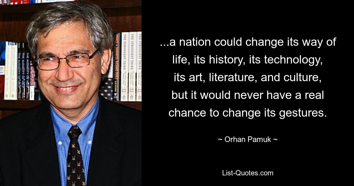 ...a nation could change its way of life, its history, its technology, its art, literature, and culture, but it would never have a real chance to change its gestures. — © Orhan Pamuk