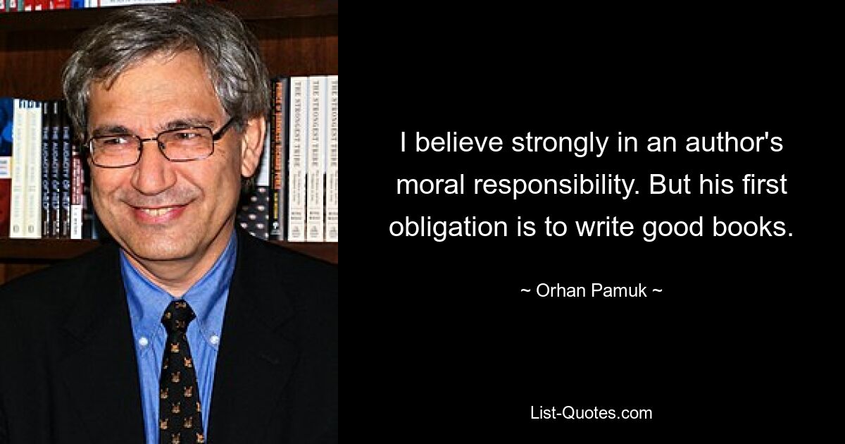 I believe strongly in an author's moral responsibility. But his first obligation is to write good books. — © Orhan Pamuk