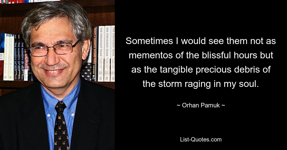 Sometimes I would see them not as mementos of the blissful hours but as the tangible precious debris of the storm raging in my soul. — © Orhan Pamuk