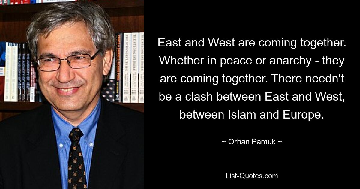 East and West are coming together. Whether in peace or anarchy - they are coming together. There needn't be a clash between East and West, between Islam and Europe. — © Orhan Pamuk