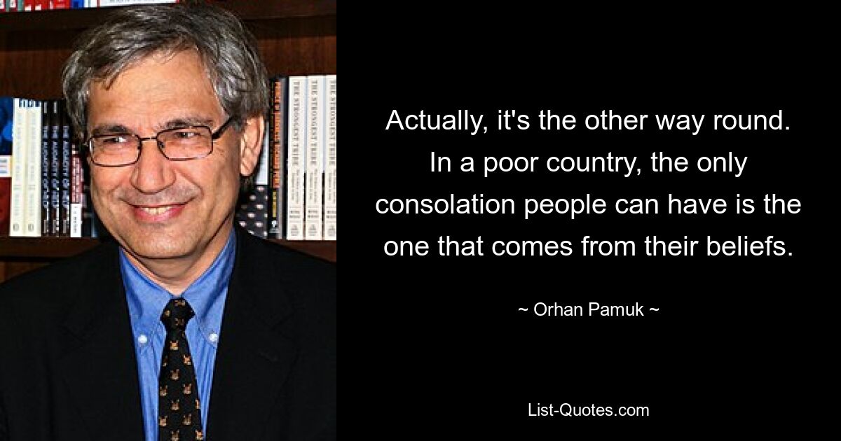 Actually, it's the other way round. In a poor country, the only consolation people can have is the one that comes from their beliefs. — © Orhan Pamuk