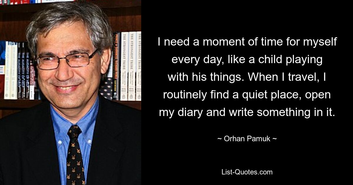 I need a moment of time for myself every day, like a child playing with his things. When I travel, I routinely find a quiet place, open my diary and write something in it. — © Orhan Pamuk