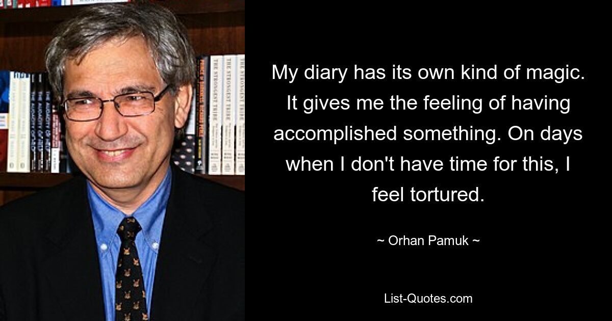 My diary has its own kind of magic. It gives me the feeling of having accomplished something. On days when I don't have time for this, I feel tortured. — © Orhan Pamuk