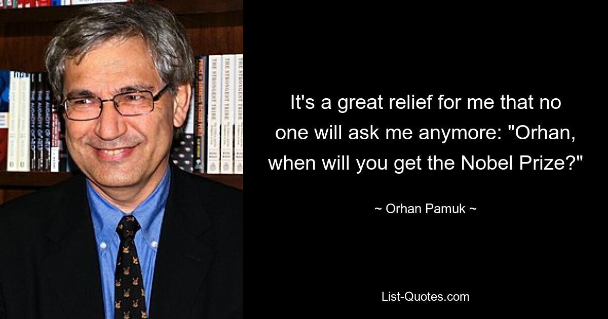 It's a great relief for me that no one will ask me anymore: "Orhan, when will you get the Nobel Prize?" — © Orhan Pamuk