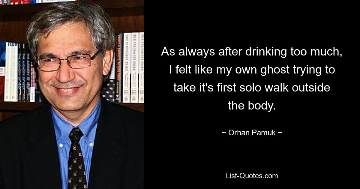 As always after drinking too much, I felt like my own ghost trying to take it's first solo walk outside the body. — © Orhan Pamuk