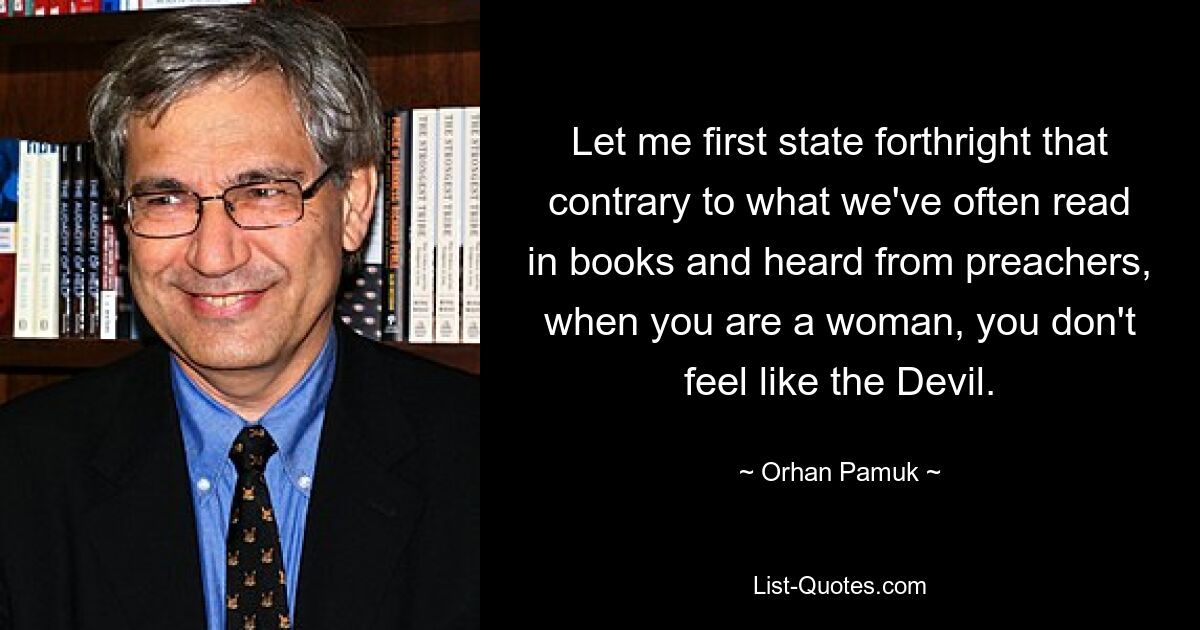 Let me first state forthright that contrary to what we've often read in books and heard from preachers, when you are a woman, you don't feel like the Devil. — © Orhan Pamuk