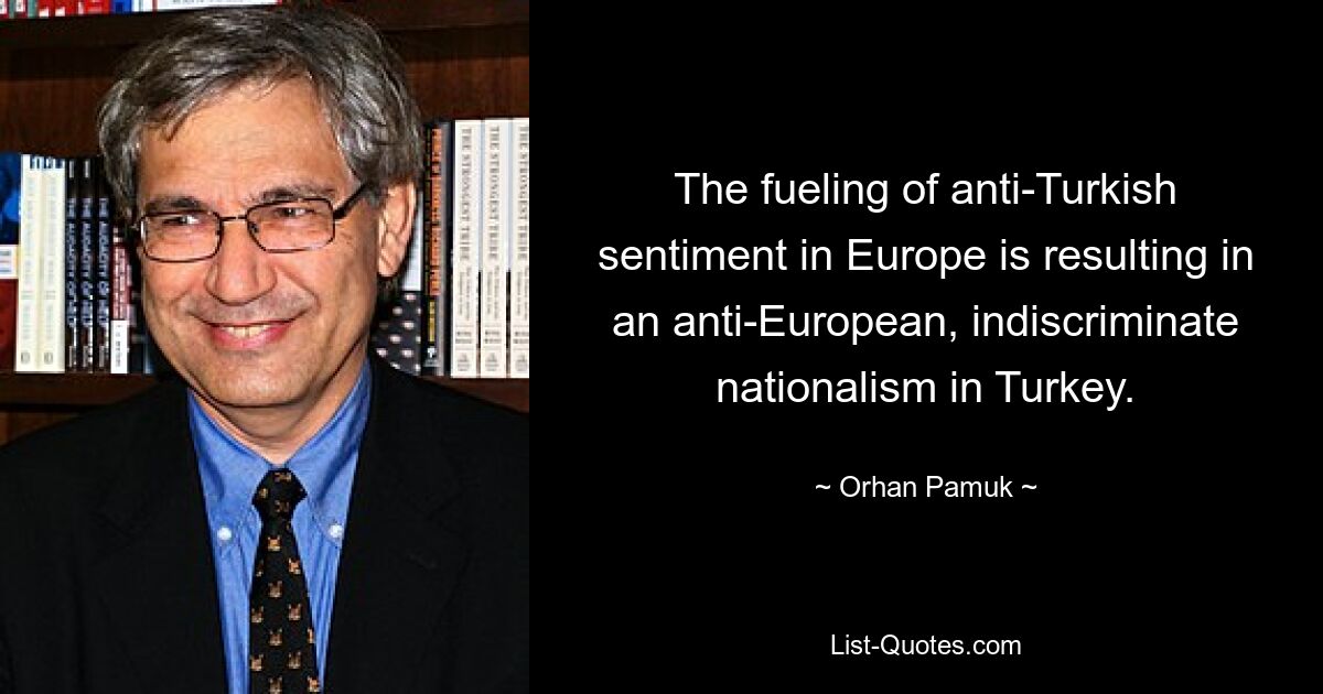 The fueling of anti-Turkish sentiment in Europe is resulting in an anti-European, indiscriminate nationalism in Turkey. — © Orhan Pamuk