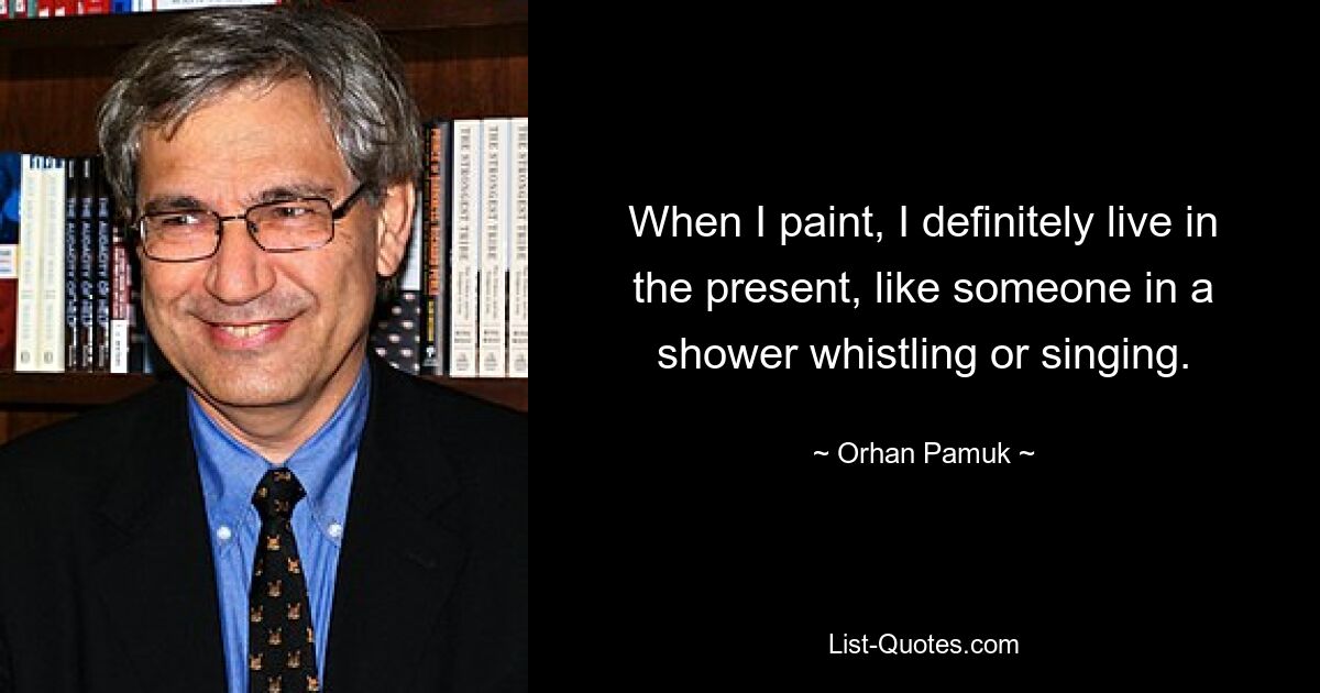 When I paint, I definitely live in the present, like someone in a shower whistling or singing. — © Orhan Pamuk