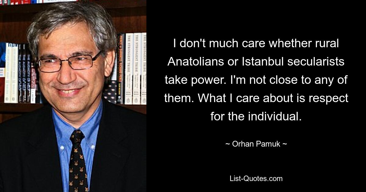 I don't much care whether rural Anatolians or Istanbul secularists take power. I'm not close to any of them. What I care about is respect for the individual. — © Orhan Pamuk