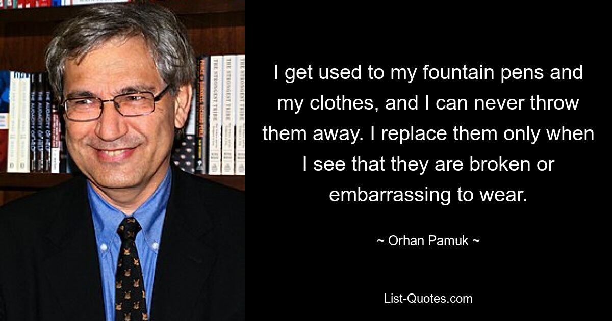 I get used to my fountain pens and my clothes, and I can never throw them away. I replace them only when I see that they are broken or embarrassing to wear. — © Orhan Pamuk