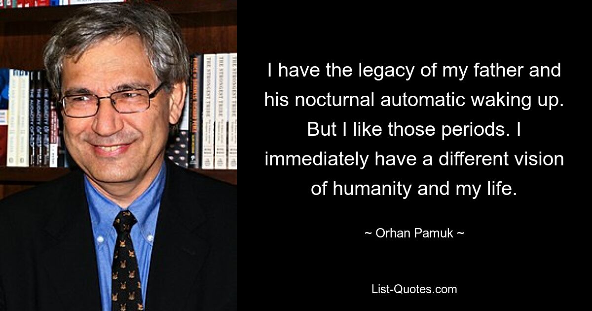 I have the legacy of my father and his nocturnal automatic waking up. But I like those periods. I immediately have a different vision of humanity and my life. — © Orhan Pamuk