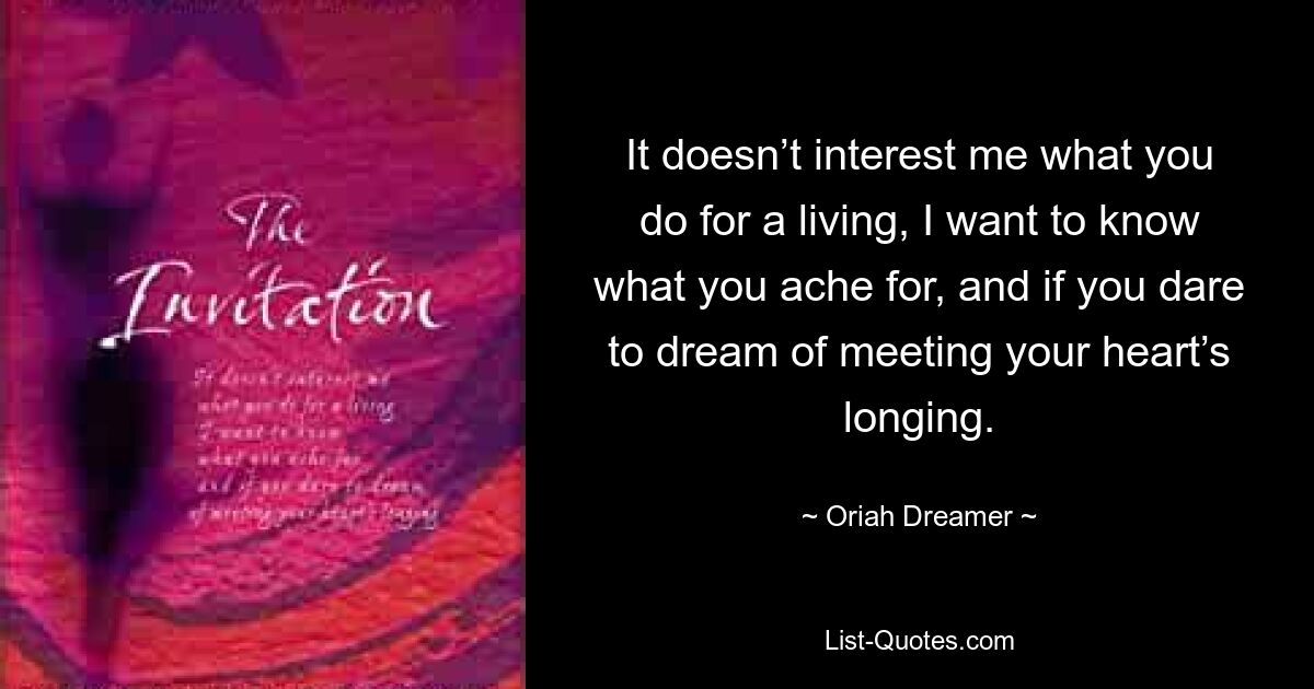 It doesn’t interest me what you do for a living, I want to know what you ache for, and if you dare to dream of meeting your heart’s longing. — © Oriah Dreamer