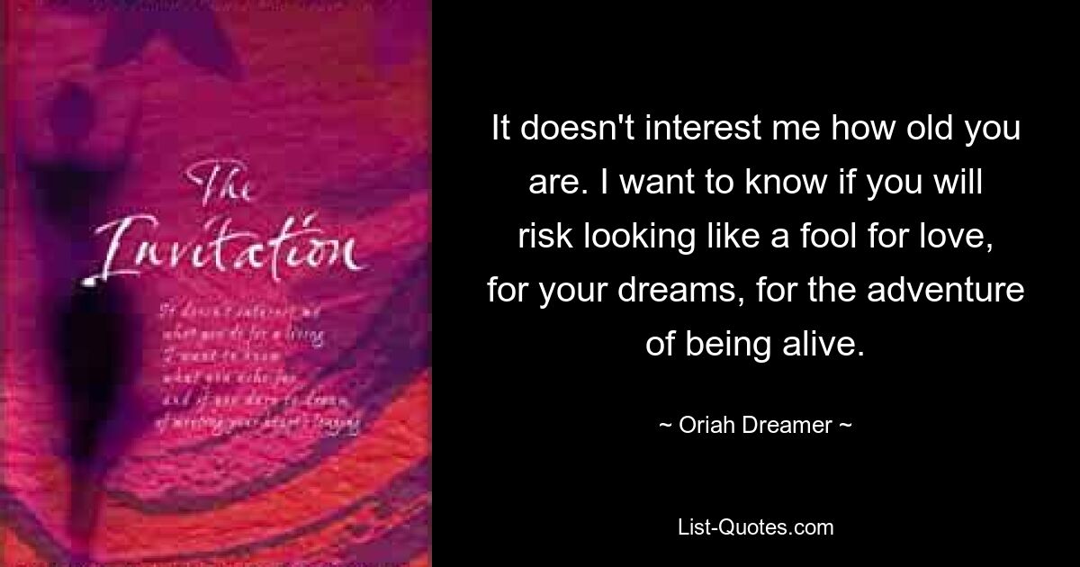 It doesn't interest me how old you are. I want to know if you will risk looking like a fool for love, for your dreams, for the adventure of being alive. — © Oriah Dreamer