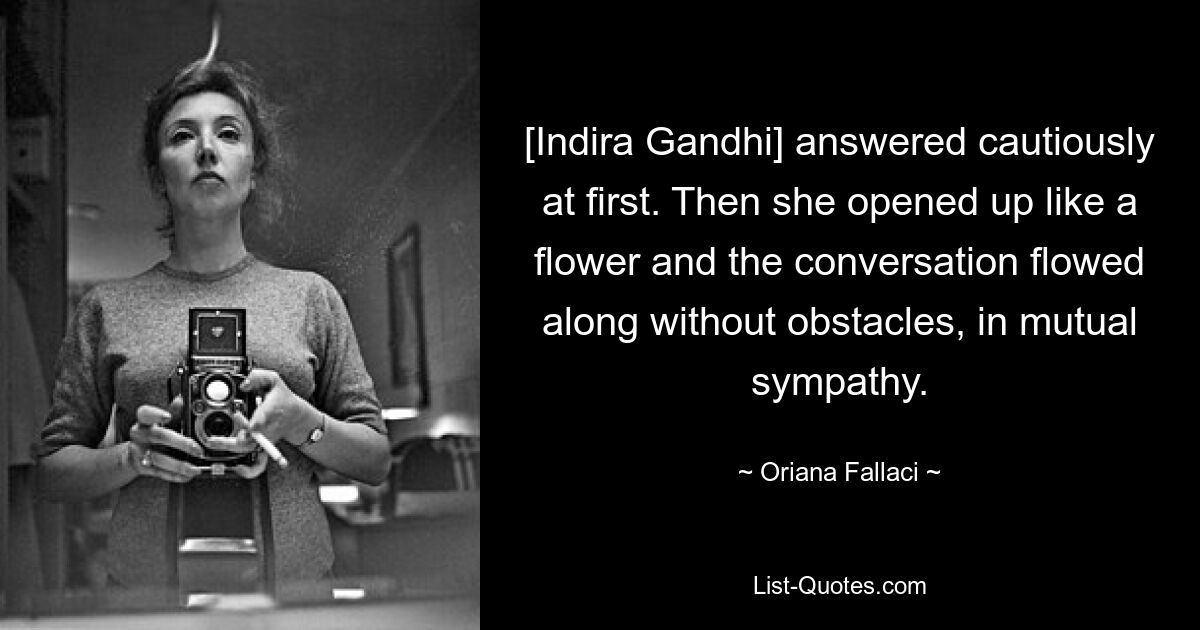 [Indira Gandhi] answered cautiously at first. Then she opened up like a flower and the conversation flowed along without obstacles, in mutual sympathy. — © Oriana Fallaci