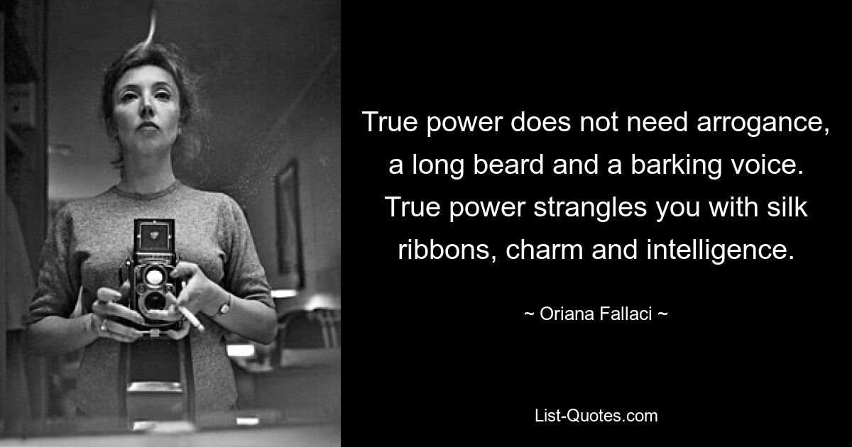 True power does not need arrogance, a long beard and a barking voice. True power strangles you with silk ribbons, charm and intelligence. — © Oriana Fallaci