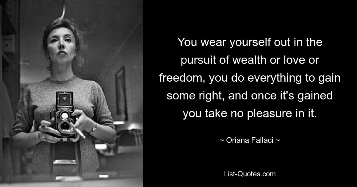 You wear yourself out in the pursuit of wealth or love or freedom, you do everything to gain some right, and once it's gained you take no pleasure in it. — © Oriana Fallaci