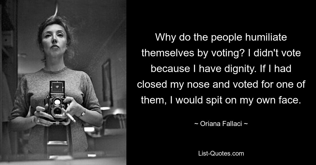 Why do the people humiliate themselves by voting? I didn't vote because I have dignity. If I had closed my nose and voted for one of them, I would spit on my own face. — © Oriana Fallaci