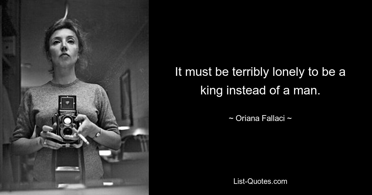 It must be terribly lonely to be a king instead of a man. — © Oriana Fallaci