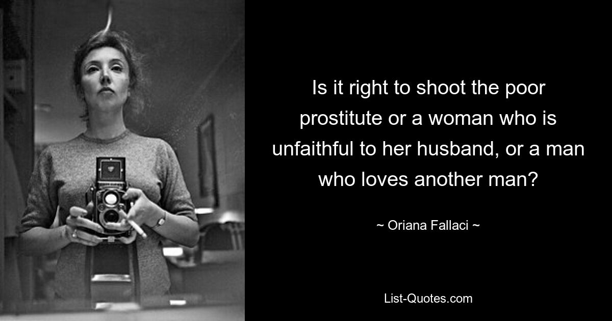 Is it right to shoot the poor prostitute or a woman who is unfaithful to her husband, or a man who loves another man? — © Oriana Fallaci