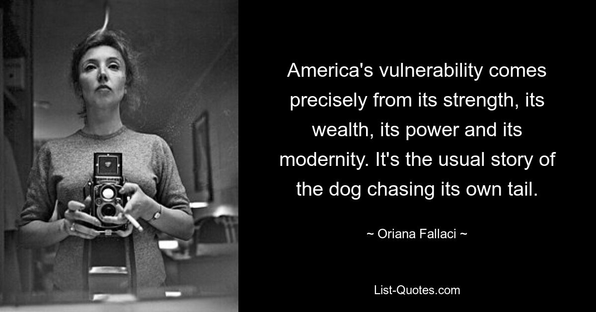 America's vulnerability comes precisely from its strength, its wealth, its power and its modernity. It's the usual story of the dog chasing its own tail. — © Oriana Fallaci