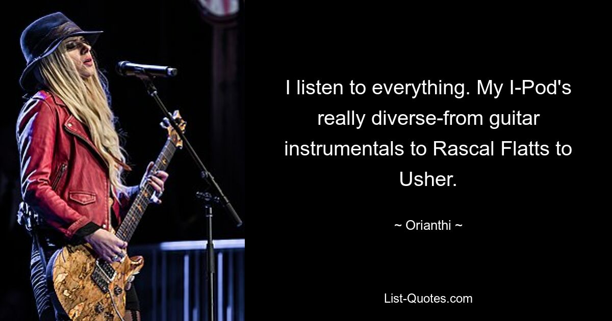 I listen to everything. My I-Pod's really diverse-from guitar instrumentals to Rascal Flatts to Usher. — © Orianthi