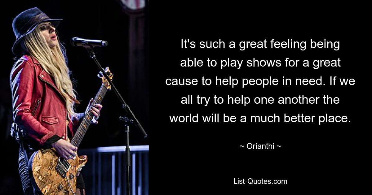 It's such a great feeling being able to play shows for a great cause to help people in need. If we all try to help one another the world will be a much better place. — © Orianthi