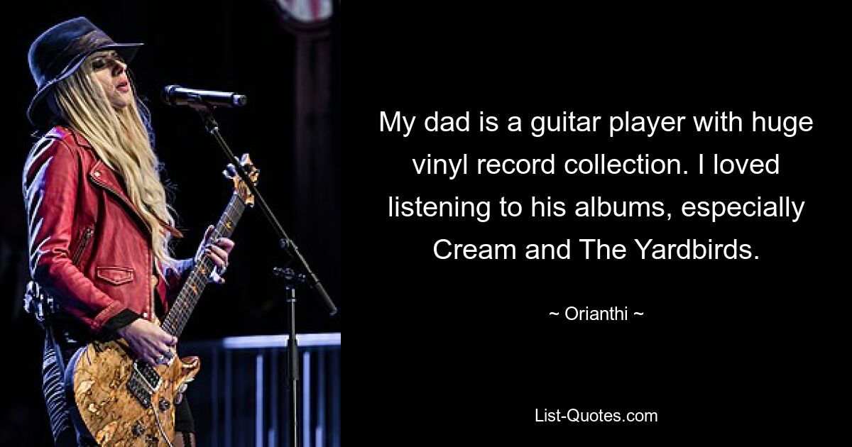 My dad is a guitar player with huge vinyl record collection. I loved listening to his albums, especially Cream and The Yardbirds. — © Orianthi