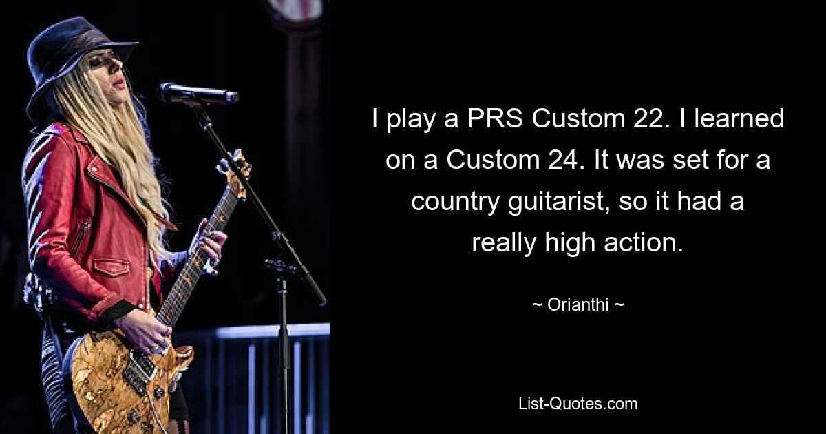 I play a PRS Custom 22. I learned on a Custom 24. It was set for a country guitarist, so it had a really high action. — © Orianthi