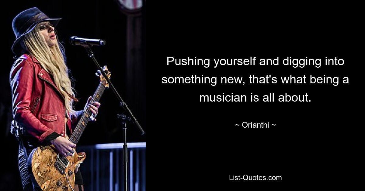 Pushing yourself and digging into something new, that's what being a musician is all about. — © Orianthi