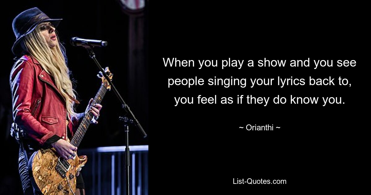 When you play a show and you see people singing your lyrics back to, you feel as if they do know you. — © Orianthi