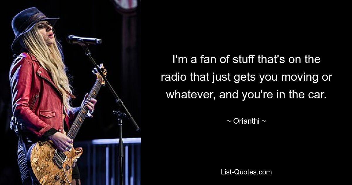 I'm a fan of stuff that's on the radio that just gets you moving or whatever, and you're in the car. — © Orianthi