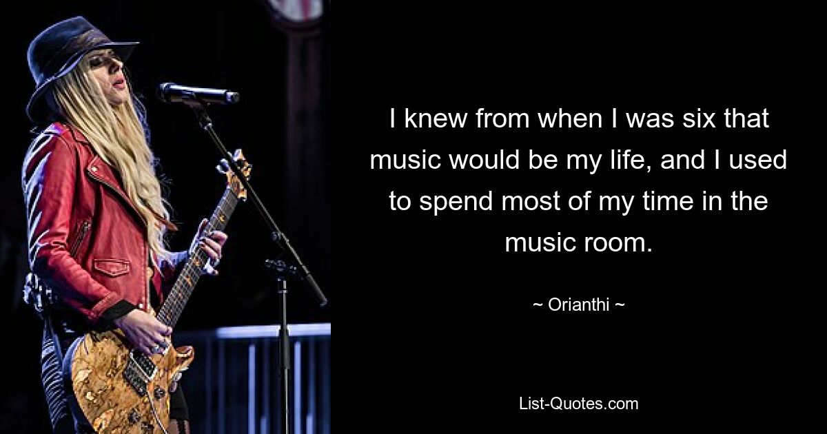 I knew from when I was six that music would be my life, and I used to spend most of my time in the music room. — © Orianthi