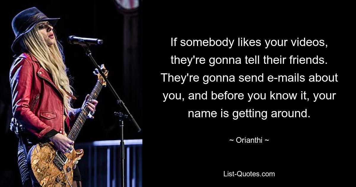 If somebody likes your videos, they're gonna tell their friends. They're gonna send e-mails about you, and before you know it, your name is getting around. — © Orianthi