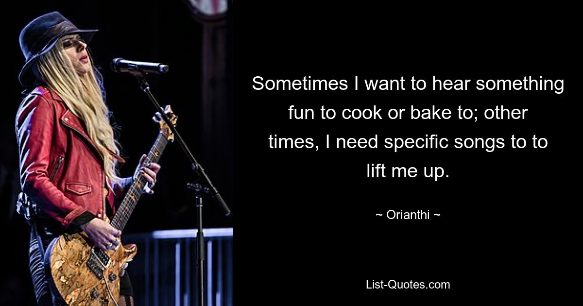 Sometimes I want to hear something fun to cook or bake to; other times, I need specific songs to to lift me up. — © Orianthi