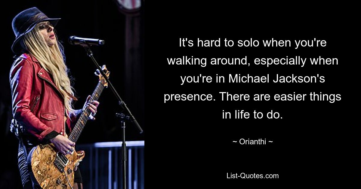 It's hard to solo when you're walking around, especially when you're in Michael Jackson's presence. There are easier things in life to do. — © Orianthi