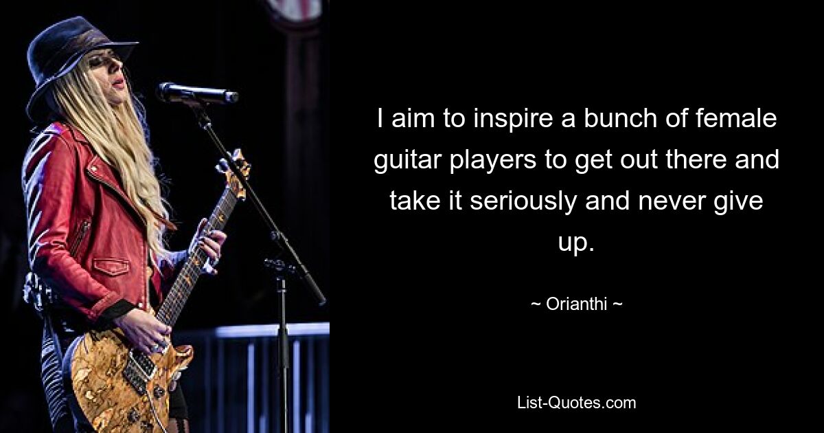 I aim to inspire a bunch of female guitar players to get out there and take it seriously and never give up. — © Orianthi