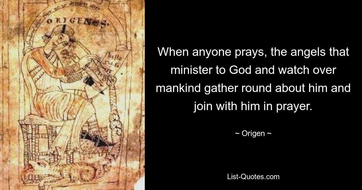 When anyone prays, the angels that minister to God and watch over mankind gather round about him and join with him in prayer. — © Origen