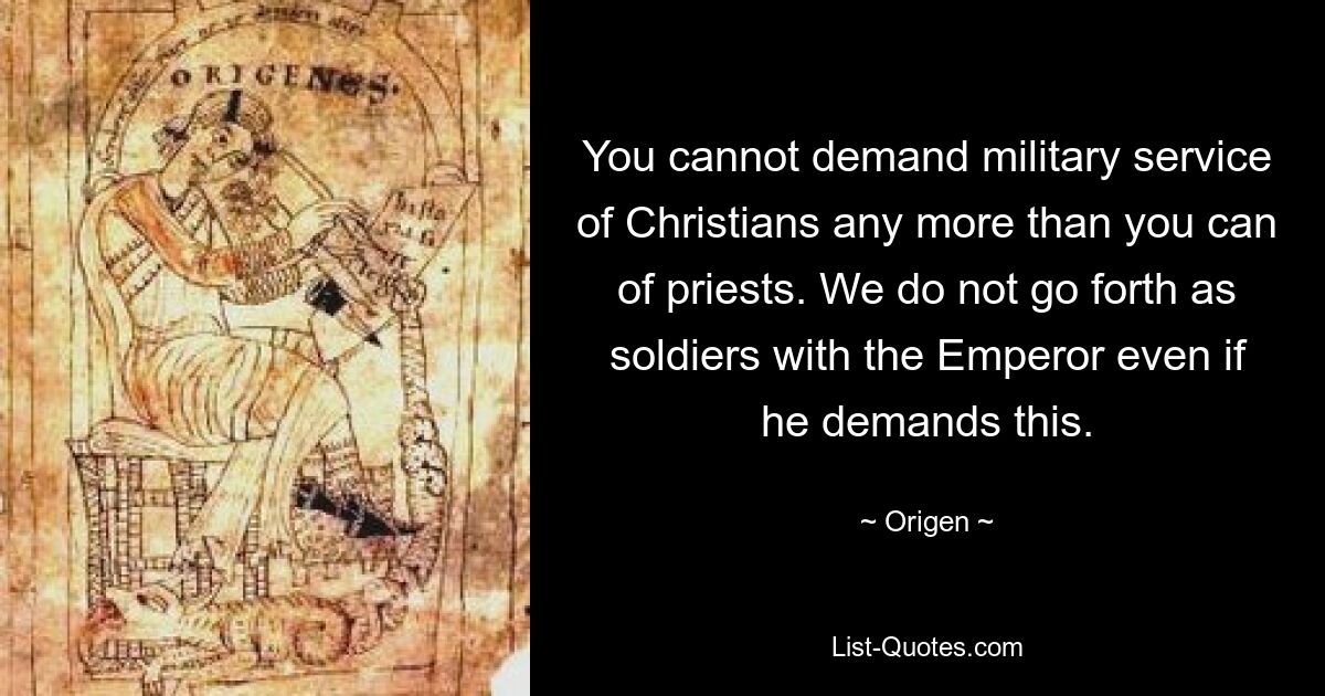 You cannot demand military service of Christians any more than you can of priests. We do not go forth as soldiers with the Emperor even if he demands this. — © Origen